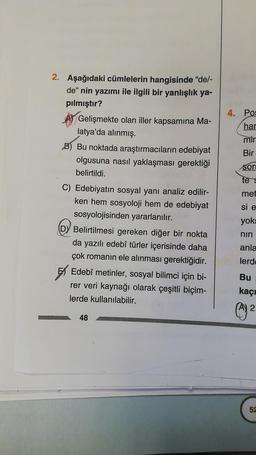 2. Aşağıdaki cümlelerin hangisinde "de/-
de" nin yazımı ile ilgili bir yanlışlık ya-
pılmıştır?
Gelişmekte olan iller kapsamına Ma-
latya'da alınmış.
B) Bu noktada araştırmacıların edebiyat
olgusuna nasıl yaklaşması gerektiği
belirtildi.
C) Edebiyatın sosyal yanı analiz edilir-
ken hem sosyoloji hem de edebiyat
sosyolojisinden yararlanılır.
DY Belirtilmesi gereken diğer bir nokta
da yazılı edebî türler içerisinde daha
çok romanın ele alınması gerektiğidir.
Edebî metinler, sosyal bilimci için bi-
rer veri kaynağı olarak çeşitli biçim-
lerde kullanılabilir.
48
4. Pos
har
mir
Bir
sor
te s
met
si e
yoks
nin
anla
lerd
Bu
kaçı
(1) ²
2
52