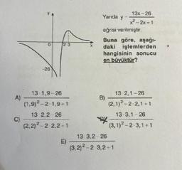 A)
C)
0
-26
23
13-1,9-26
(1,9)2-2-1,9+1
13-2,2-26
(2,2)²-2-2,2+1
E)
Yanda y=
eğrisi verilmiştir.
Buna göre, aşağı-
daki işlemlerden
hangisinin sonucu
en büyüktür?
B)
xxx
13x-26
x²-2x+1
13-2,1-26
(2,1)2-2-2,1+1
13-3,1-26
(3,1)2-2-3,1+1
13-3,2-26
(3.2) ²-2-3,2+1