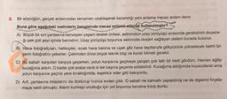 3. Bir sözcüğün, gerçek anlamından tamamen uzaklaşarak kazandığı yeni anlama mecaz anlam denir.
Buna göre aşağıdaki metinlerin hangisinde mecaz anlamlı sözcük kullanılmıştır?
A) Büyük bir sırt çantasına benzeyen yaşam destek ünitesi, astronotun uzay yürüyüşü sırasında gereksinim duyaca-
ğı pek çok şeyi içinde barındırır. Uzay yürüyüşü boyunca astronota oksijen sağlayan sistem burada bulunur.
/B) Hava fotoğrafçıları, helikopter, sıcak hava balona ve uçak gibi hava taşıtlarıyla gökyüzüne yükselecek belirli bir
yerin fotoğrafını çekerler. Çekimden önce birçok teknik bilgi ve kuralı bilmek gerekir.
C) Bu sabah karşıdan karşıya geçerken, yolun karşısına geçmeye çalışan çok tatlı bir kedi gördüm. Hemen eğilip
kucağıma aldım. O kadar çok araba vardı ki tek başına geçerse ezilebilirdi. Kucağıma aldığımda huysuzlandı ama
yolun karşısına geçirip yere bıraktığımda, teşekkür eder gibi bakıyordu.
D) Arif, çantasına kitaplarını da doldurup hızlıca evden çıktı. O sabah ne kahvaltı yapabilmiş ne de dişlerini fırçala-
maya vakti olmuştu. Alarm kurmayı unuttuğu için yol boyunca kendine kızıp durdu.