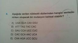 8.
Aşağıda verilen nükleotit dizilerinden hangisi sentezle-
nirken oluşacak bir mutasyon kalıtsal olabilir?
A) UGA GUA CAA GGU
B) ATT TAG TAC CAC
C) GAU CCA UCC CUC
D) CAC GCA AAC UCA
E) CAA AGA UCC GCU