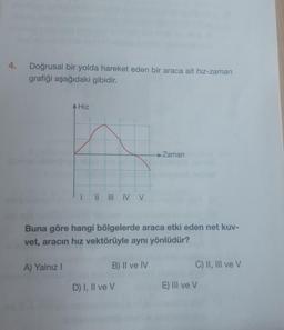 Doğrusal bir yolda hareket eden bir araca ait hız-zaman
grafiği aşağıdaki gibidir.
A Hiz
A) Yalnız I
II III IV V
Buna göre hangi bölgelerde araca etki eden net kuv-
vet, aracın hız vektörüyle aynı yönlüdür?
B) II ve IV
→ Zaman
D) I, II ve V
C) II, III ve V
E) III ve V