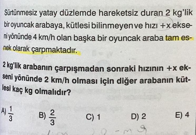 Sürtünmesiz yatay düzlemde hareketsiz duran 2 kg'lik
bir oyuncak arabaya, kütlesi bilinmeyen ve hızı +xekse-
ni yönünde 4 km/h olan başka bir oyuncak araba tam es-
nek olarak çarpmaktadır.
2 kg'lik arabanın çarpışmadan sonraki hızının +x ek-
seni yönünde 2