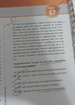 J
_r
n
a
a
e
1-
7-
n
MLERİ YAYINLARI
TEST
67
D
Şiir yalnızca çağrışımlarla oluşmaz ancak onun yara-
tıcı dokusu daha çok çağrışım, algılama ve sezgiyle
biçimlenir. Bir öykü anlatılır: Picasso'nun evine hırsız
girer. Yükte hafif pahada ağır ne varsa alıp götürürken
ressam ay ışığında hırsızı görür ve eline geçirdiği kâğıt
kalemle hırsızın birkaç resmini alelacele çizer. Picas-
so ertesi gün polis müdürüne desenleri verir. Gün gelir
ressam müdüre yeniden uğrar ve polisten şu karşılığı
alır: "Efendim, verdiğiniz eşkale göre üç keçi, iki at, bir
de çalar saat tutuklanmıştır." Sanatın gerçeğiyle somut
gerçeklik nasıl bir olabilir? Şiir de ay aydınlığında büyü-
yüp küçülen nesnelerin "görüntü"lerinden başka nedir
ki?
Aşağıdakilerden hangisi bu parçadan çıkarılabile-
cek bir yargı değildir?
A) Sür, gerçeğin çağrışımlar aracılığıyla anlatılmasıdır.
B) Şiir; yaşamın, şairin sihirli aynasındaki görünümü-
dür.
C) Siir, şairin yaratıcılığı ve sezgileriyle biçimlenir.
Dşiir, her okuyana farklı duygular hissettirir.
E Sirin gerçeği ile yaşamın gerçeği örtüşmeyebilir.