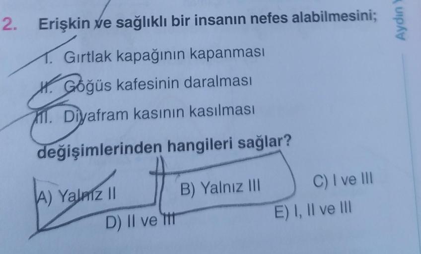 2. Erişkin ve sağlıklı bir insanın nefes alabilmesini;
1. Gırtlak kapağının kapanması
H. Göğüs kafesinin daralması
il. Diyafram kasının kasılması
değişimlerinden hangileri sağlar?
A) Yalniz II
D) II ve tit
B) Yalnız III
C) I ve III
E) I, II ve III
Aydın Y