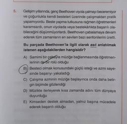 5.
Gelişim yıllarında, genç Beethoven viyola çalmayı beceremiyor
ve çoğunlukla kendi besteleri üzerinde çalışmaktan pratik
yapamıyordu. Beste yapma tutkusuna rağmen öğretmenleri
karamsardı, onun viyolada veya bestekârlıkta başarılı ola-
bileceğini düşünmüyorlardı. Beethoven çabalamaya devam
ederek tüm zamanların en sevilen bazı senfonilerini üretti.
Bu parçada Beethoven'la ilgili olarak asıl anlatılmak
istenen aşağıdakilerden hangisidir?
A) Samimi bir çabayla müziğe bağlanmasında öğretmen-
lerinin de bir rolü olduğu
B) Besteci olmak konusundaki güçlü isteği ve azmi saye-
sinde başarıyı yakaladığı
C) Çalışma azminin müziğe başlayınca onda daha belir-
gin biçimde gözlendiği
D) Müzikte ilerleyerek kısa zamanda adını tüm dünyaya
duyurduğu
E) Kimseden destek almadan, yalnız başına mücadele
ederek başarılı olduğu