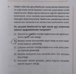 5.
Gelişim yıllarında, genç Beethoven viyola çalmayı beceremiyor
ve çoğunlukla kendi besteleri üzerinde çalışmaktan pratik
yapamıyordu. Beste yapma tutkusuna rağmen öğretmenleri
karamsardı, onun viyolada veya bestekârlıkta başarılı ola-
bileceğini düşünmüyorlardı. Beethoven çabalamaya devam
ederek tüm zamanların en sevilen bazı senfonilerini üretti.
Bu parçada Beethoven'la ilgili olarak asıl anlatılmak
istenen aşağıdakilerden hangisidir?
A) Samimi bir çabayla müziğe bağlanmasında öğretmen-
lerinin de bir rolü olduğu
B) Besteci olmak konusundaki güçlü isteği ve azmi saye-
sinde başarıyı yakaladığı
C) Çalışma azminin müziğe başlayınca onda daha belir-
gin biçimde gözlendiği
D) Müzikte ilerleyerek kısa zamanda adını tüm dünyaya
duyurduğu
E) Kimseden destek almadan, yalnız başına mücadele
ederek başarılı olduğu