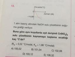 18.
-14,88
+Sıcaklık(°C)
Zaman (dk)
1 atm basınç altındaki NaOH sulu çözeltisinin soğu-
ma grafiği veriliyor.
Buna göre aynı koşullarda eşit derişimli Cr(NO3)3
sulu çözeltisinin kaynamaya başlama sıcaklığı
kaç °C'dir?
D) 103,12
(KK = 0,52 °C/molal, K = 1,86 °C/molal)
A) 100,52
B) 101,04
C) 102,08
E) 108,32