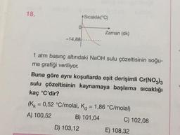 18.
-14,88
+Sıcaklık(°C)
Zaman (dk)
1 atm basınç altındaki NaOH sulu çözeltisinin soğu-
ma grafiği veriliyor.
Buna göre aynı koşullarda eşit derişimli Cr(NO3)3
sulu çözeltisinin kaynamaya başlama sıcaklığı
kaç °C'dir?
D) 103,12
(KK = 0,52 °C/molal, K = 1,86 °C/molal)
A) 100,52
B) 101,04
C) 102,08
E) 108,32