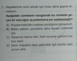 1. Hayallerimin evini almak için biraz daha gayret et-
meliyim.
Aşağıdaki cümlelerin hangisinde bu cümlede ge-
çen bir sözcüğün eş anlamlısına yer verilmemiştir?
A) Rüyalarımda bile o arabayı sürdüğümü görüyorum.
B) Bütün çabam, çocuklara daha faydalı olabilmek
için.
C) Hanemizi mamur ettin, Allah da senin gönlünü ma-
mur etsin.
D) Derin hülyalara dalıp gelecekle ilgili planlar yapı-
yorum artık.