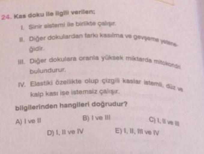 24. Kas doku ile ilgili verilen;
1. Sinir sistemi ile birlikte çalışır.
1. Diğer dokulardan farkı kasılma ve gevşeme yan
gidir.
III. Diğer dokulara oranla yüksek miktarda mitokond
bulundurur.
IV. Elastiki özellikte olup çizgili kaslar istemi, düz ve
kalp k