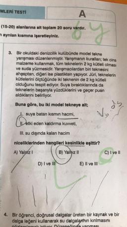 MLERİ TESTİ
y
3. Bir okuldaki denizcilik kulübünde model tekne
yarışması düzenlenmiştir. Yarışmanın kuralları; tek cins
malzeme kullanmak, tüm teknelerin 2 kg kütleli olması
ve suda yüzmesidir. Yarışmacılardan biri teknesini
ahşaptan, diğeri ise plastikten yapıyor. Jüri, teknelerin
kütlelerini ölçtüğünde iki teknenin de 2 kg kütleli
olduğunu tespit ediyor. Suya bıraktıklarında da
teknelerin başarıyla yüzdüklerini ve geçer puan
aldıklarını belirliyor.
Buna göre, bu iki model tekneye ait;
I suya batan kısmın hacmi,
Detki
III. su dışında kalan hacim
niceliklerinden hangileri kesinlikle eşittir?
A) Yalmz I
B) Yalnız II
A
(15-20) alanlarına ait toplam 20 soru vardır.
n ayrılan kısmına işaretleyiniz.
etki eden kaldırma kuvveti,
D) I ve III
ds
dy
E) II ve III
C) I ve II
4. Bir öğrenci, doğrusal dalgalar üreten bir kaynak ve bir
dalga leğeni kullanarak su dalgalarının kırılmasını
gözlemlemek istiyor Düzeneğinde yapması