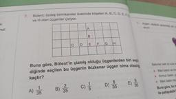 ur.
nur.
7.
Bülent; özdeş birimkareler üzerinde köşeleri A, B, C, D, E, F.G
ve H olan üçgenler çiziyor.
A) 35
35
B)
C
2
35
D
A
B
E F
Buna göre, Bülent'in çizmiş olduğu üçgenlerden biri seçil
diğinde seçilen bu üçgenin ikizkenar üçgen olma olasılığ
kaçtır?
G
(C) 1/1/20
H
D)
8
35
E)
9
35
alıyor
Balonlar belli bir süre s
• Mavi balon ve ma
Kırmızı balon, ye
• Mavi balon ma
Buna göre, bu b
ile patlayabilir