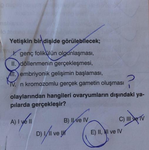 p nuplo no
msbis
lo temus
Yetişkin bir dişide görülebilecek;
X. genç folikülün olgunlaşması,
II. döllenmenin gerçekleşmesi,
II.) embriyonik gelişimin başlaması,
TV. n kromozomlu gerçek gametin oluşması
olaylarından hangileri ovaryumların dışındaki ya-
pıla