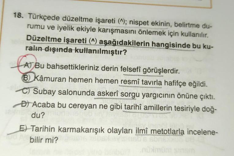 18. Türkçede düzeltme işareti (^); nispet ekinin, belirtme du-
rumu ve iyelik ekiyle karışmasını önlemek için kullanılır.
Düzeltme işareti (^) aşağıdakilerin hangisinde bu ku-
ralın dışında kullanılmıştır?
A) Bu bahsettikleriniz derin felsefî görüşlerdir.