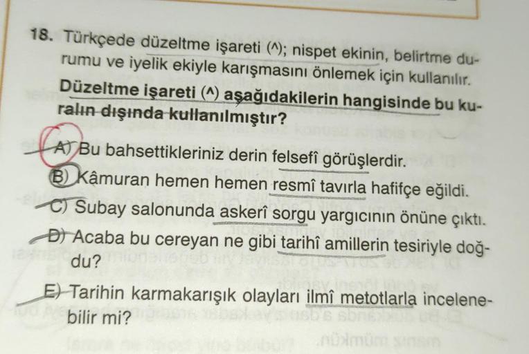 18. Türkçede düzeltme işareti (^); nispet ekinin, belirtme du-
rumu ve iyelik ekiyle karışmasını önlemek için kullanılır.
Düzeltme işareti (^) aşağıdakilerin hangisinde bu ku-
ralın dışında kullanılmıştır?
A) Bu bahsettikleriniz derin felsefî görüşlerdir.
