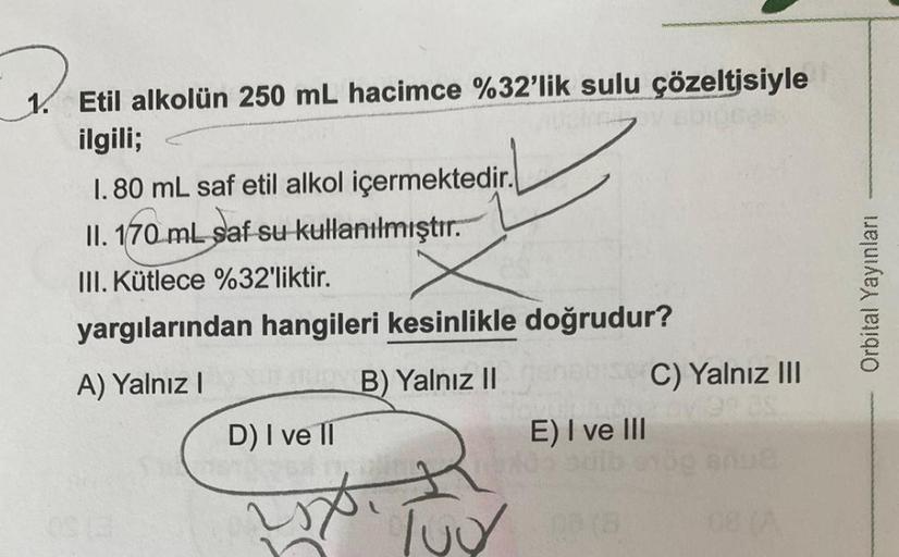 1. Etil alkolün 250 mL hacimce %32'lik sulu çözeltisiyle
ilgili;
Vucicev
1.80 mL saf etil alkol içermektedir.
II. 170 mL saf su kullanılmıştır.
III. Kütlece %32'liktir.
yargılarından hangileri kesinlikle doğrudur?
A) Yalnız I
B) Yalnız II
D) I ve II
E) I v