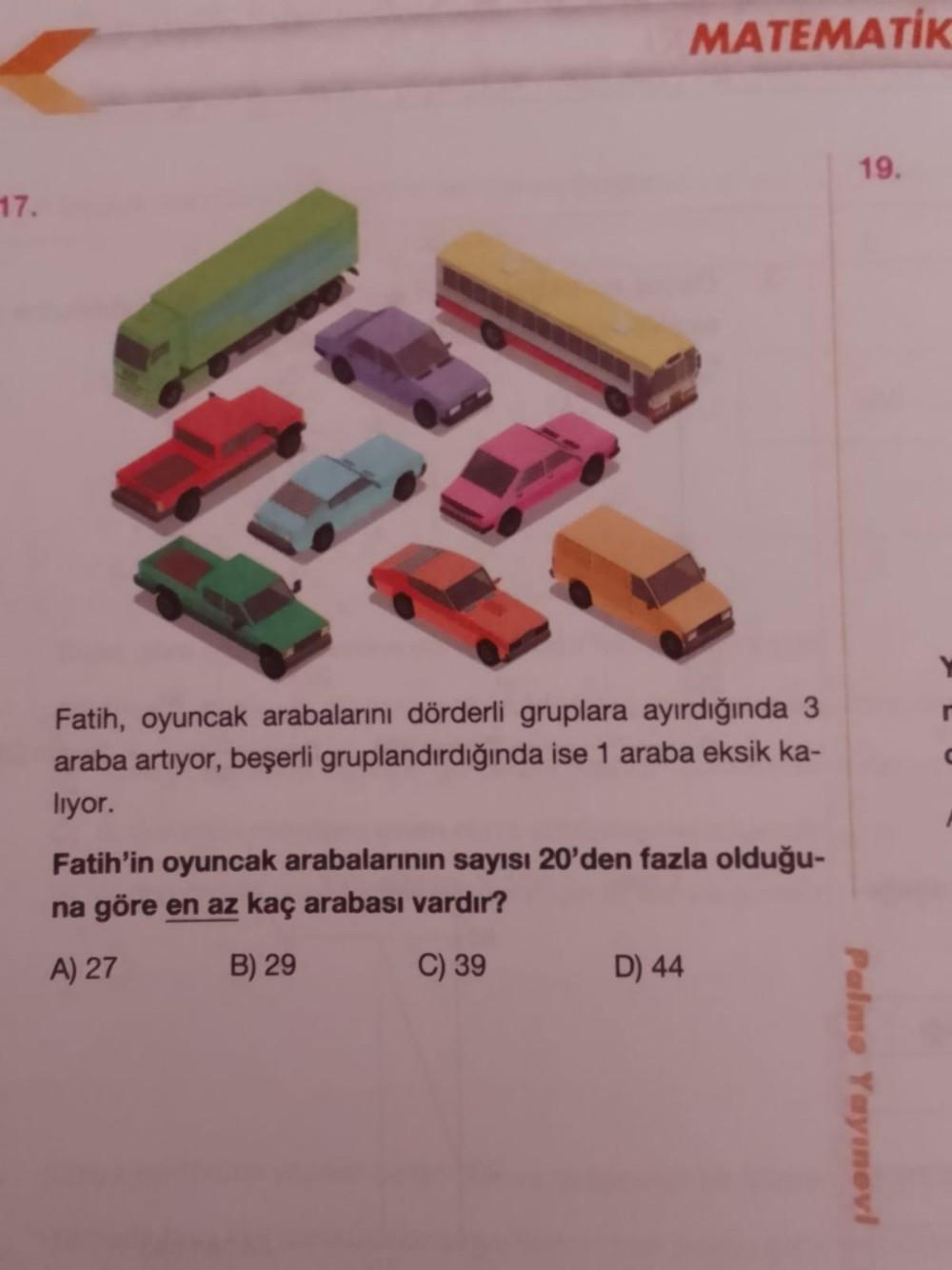 17.
MATEMATIK
Fatih, oyuncak arabalarını dörderli gruplara ayırdığında 3
araba artıyor, beşerli gruplandırdığında ise 1 araba eksik ka-
lıyor.
Fatih'in oyuncak arabalarının sayısı 20'den fazla olduğu-
na göre en az kaç arabası vardır?
A) 27
B) 29
C) 39
D)