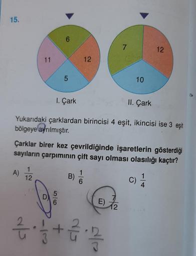 15.
A)
11
1
12
als
6
D)
5
1. Çark
II. Çark
Yukarıdaki çarklardan birincisi 4 eşit, ikincisi ise 3 eşit
bölgeye ayrılmıştır.
5
6
Çarklar birer kez çevrildiğinde işaretlerin gösterdiği
sayıların çarpımının çift sayı olması olasılığı kaçtır?
12
B)
6
7
E) 72
4