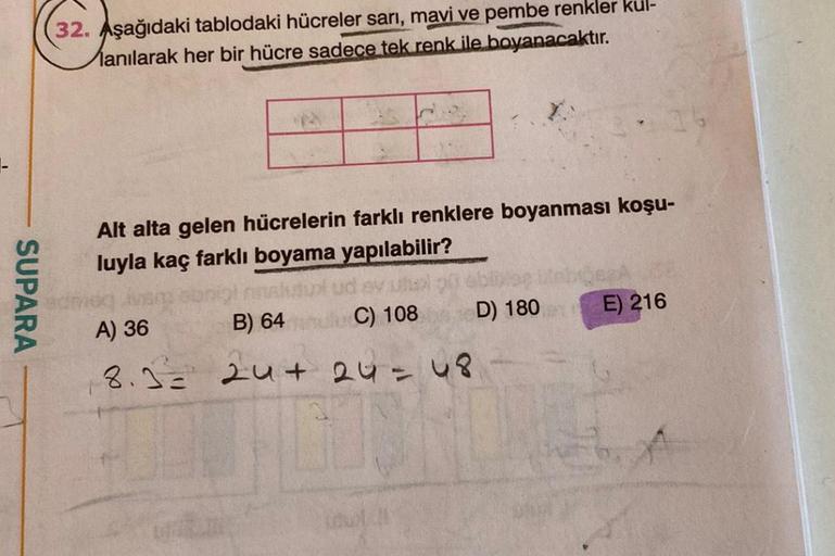 SUPARA
32. Aşağıdaki tablodaki hücreler sarı, mavi ve pembe renkler kul-
anılarak her bir hücre sadece tek renk ile boyanacaktır.
Alt alta gelen hücrelerin farklı renklere boyanması koşu-
luyla kaç farklı boyama yapılabilir?
EV
C) 108
A) 36
B) 64
8.3= 24+