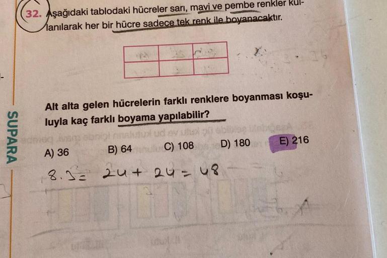 SUPARA
32. Aşağıdaki tablodaki hücreler sarı, mavi ve pembe renkler kul-
anılarak her bir hücre sadece tek renk ile boyanacaktır.
Alt alta gelen hücrelerin farklı renklere boyanması koşu-
luyla kaç farklı boyama yapılabilir?
EV
C) 108
A) 36
B) 64
8.3= 24+ 