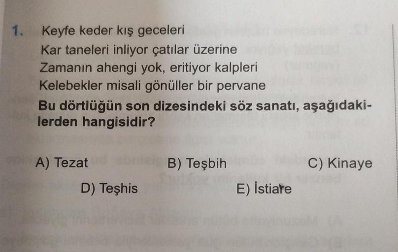 1.
Keyfe keder kış geceleri
Kar taneleri inliyor çatılar üzerine
Zamanın ahengi yok, eritiyor kalpleri
Kelebekler misali gönüller bir pervane
Bu dörtlüğün son dizesindeki söz sanatı, aşağıdaki-
lerden hangisidir?
A) Tezat
D) Teşhis
B) Teşbih
E) Istiare
C) 