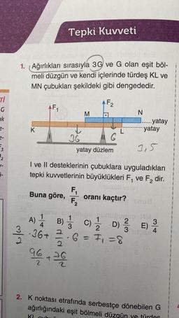 Ti
G
k
2-
2-
₂
1-
i-
midd slea
1. Ağırlıkları sırasıyla 3G ve G olan eşit böl-
meli düzgün ve kendi içlerinde türdeş KL ve
MN çubukları şekildeki gibi dengededir.
F2
3/13
K
Tepki Kuvveti
AF₁
t
36
7
2
96 +260
2
M
11 G
yatay düzlem
L
N
oranı kaçtır?
...... yatay
yatay
I ve II desteklerinin çubuklara uyguladıkları
tepki kuvvetlerinin büyüklükleri F₁ ve F₂ dir.
melsub velay
F₁
Buna göre,
F₂
3,5
A) 14B) 1/3 C) 1/2D) 1/3E) 20
Ďthips munupudug: VM
2
3
4
-36+
6 = 7₁ = 8
2. K noktası etrafında serbestçe dönebilen G
ağırlığındaki eşit bölmeli düzgün ve türdes