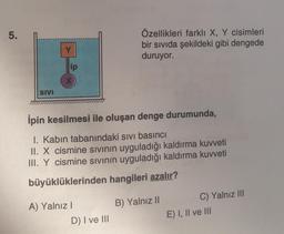 5.
SIVI
ip
ipin kesilmesi ile oluşan denge durumunda,
1. Kabin tabanındaki sıvı basıncı
II. X cismine sıvının uyguladığı kaldırma kuvveti
III. Y cismine sıvının uyguladığı kaldırma kuvveti
büyüklüklerinden hangileri azalır?
A) Yalnız I
Özellikleri farklı X, Y cisimleri
bir sıvıda şekildeki gibi dengede
duruyor.
D) I ve III
B) Yalnız II
C) Yalnız III
E) I, II ve III