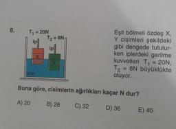 8. T₁ = 20N
ip
SIVI
X
T₂ = 8N
ip
Y
Eşit bölmeli özdeş X,
Y cisimleri şekildeki
gibi dengede tutulur-
ken iplerdeki gerilme
kuvvetleri T₁ = 20N,
T₂ = 8N büyüklükte
oluyor.
B) 28
T2
Buna göre, cisimlerin ağırlıkları kaçar N dur?
A) 20
C) 32
D) 36
E) 40