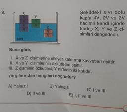 9.
X
SIVI
A) Yalnız I
Z
V
Buna göre,
1. X ve Z cisimlerine etkiyen kaldırma kuvvetleri eşittir.
II. X ve Y cisimlerinin özkütleleri eşittir.
III. Z cisminin özkütlesi, Y ninkinin iki katıdır.
yargılarından hangileri doğrudur?
D) II ve III
Şekildeki sıvı dolu
kapta 4V, 2V ve 2V
hacimli kendi içinde
türdeş X, Y ve Z ci-
simleri dengededir.
B) Yalnız II
C) I ve III
E) I, II ve III