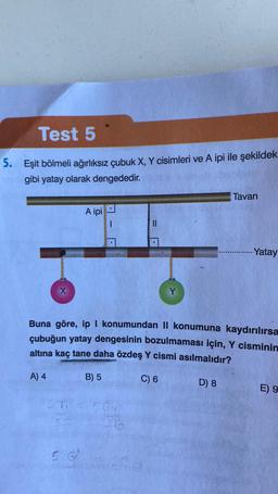 Test 5
5. Eşit bölmeli ağırlıksız çubuk X, Y cisimleri ve A ipi ile şekildek
gibi yatay olarak dengededir.
X
27
A ipi
536
|
||
CG4
Y
Buna göre, ip I konumundan II konumuna kaydırılırsa
çubuğun yatay dengesinin bozulmaması için, Y cisminin
altına kaç tane daha özdeş Y cismi asılmalıdır?
A) 4
B) 5
C) 6
Tavan
D) 8
-Yatay
E) 9