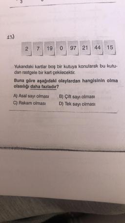 13)
3
2
7 19 0 97 21 44 15
Yukarıdaki kartlar boş bir kutuya konularak bu kutu-
dan rastgele bir kart çekilecektir.
Buna göre aşağıdaki olaylardan hangisinin olma
olasılığı daha fazladır?
A) Asal sayı olması
C) Rakam olması
B) Çift sayı olması
D) Tek sayı olması