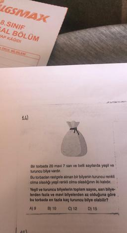 IGSMAX
8.SINIF
SAL BÖLÜM
AP KAĞIDI
OKUL BİLGİLERİ
14)
Bir torbada 20 mavi 7 sarı ve belli sayılarda yeşil ve
turuncu bilye vardır.
Bu torbadan rastgele alınan bir bilyenin turuncu renkli
olma olasılığı yeşil renkli olma olasılığının iki katıdır.
Yeşil ve turuncu bilyelerin toplam sayısı, sarı bilye-
lerden fazla ve mavi bilyelerden az olduğuna göre
bu torbada en fazla kaç turuncu bilye olabilir?
A) 9
B) 10
C) 12
D) 15