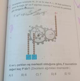 5.
Yarıçapları sırasıyla 4r, 2r ve 3r olan K, L, M dişli çarklarına
zincir ile bağlı 3P ve P ağırlıklı cisimler F kuvveti ile şekildeki
gibi dengede tutuluyor.
| F. 4r² = Pilet
15
K
3P
10₂₁ F
P
▶4r
2r
3r
AF
M
K ve L çarkları eş merkezli olduğuna göre, F kuvvetinin
değeri kaç P'dir? (Zincirlerin ağırlıkları önemsizdir.)
A) 5
B) 6
C) 7
D) 8
E) 12
7.