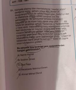 AYT/TDE
-
21. Hürriyete alışmış olan memleketlerde "meydan adamı"
dediğimiz kişiler, şahsını ortaya atan, fikirleri ve
duygularıyla bütün bir milleth meşgul eden, toplumun dert
ve dilekleriyle ortalığı sürekli karıştıran sıra dışı
şahsiyetlerdir. Bu şahsiyetler bilhassa münakaşacı
başyazar ya da siyasi hatip olarak ortay çıkar. ---- işte
böyle bir yaradılışa sahipti Yazılarında ve hareketlerinde
o hava vardı. Vatanseverliği konu edindiği kimi şiirlerinde
Nefi üslubunda bir meydan okuyuş vardır ki bu, onun
mizacını tamamıyla gösterir. Vatan yahut Silistre'nin
oynandığı gece Islam Bey ve Abdullah Çavuş ile halk
tabakalarına kadar yankı uyandırdığını gördü. "Cihanın bir
belasından bana perva mi kalmıştır?" dizesi tek başına
onun ruh tasvirini gösterir.
Bu parçada boş bırakılan yere aşağıdakilerden
hangisi getirilmelidir?
A) Namık Kemal
B) İbrahim Şinasi
C) Ziya Paşa
D) Recaizade Mahmut Ekrem
E) Ahmet Mithat Efendi
2