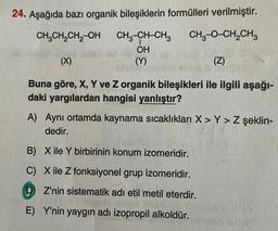 24. Aşağıda bazı organik bileşiklerin formülleri verilmiştir.
CH₂CH₂CH₂-OH CH3-CH-CH3
CH3-O-CH₂CH3
OH
10
(X)
(Z)
Buna göre, X, Y ve Z organik bileşikleri ile ilgili aşağı-
daki yargılardan hangisi yanlıştır?
(Y)
A) Aynı ortamda kaynama sıcaklıkları X> Y> Z şeklin-
dedir.
B) X ile Y birbirinin konum izomeridir.
C) X ile Z fonksiyonel grup izomeridir.
DZ'nin sistematik adı etil metil eterdir.
E) Y'nin yaygın adı izopropil alkoldür.