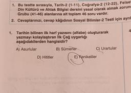 1. Bu testte sırasıyla, Tarih-2 (1-11), Coğrafya-2 (12-22), Felse
Din Kültürü ve Ahlak Bilgisi dersini yasal olarak almak zorun
Grubu (41-46) alanlarına ait toplam 46 soru vardır.
Cevaplarınızı, cevap kâğıdının Sosyal Bilimler-2 Testi için ayrıl
2.
1. Tarihin bilinen ilk harf yazısını (alfabe) oluşturarak
yazmayı kolaylaştıran İlk Çağ uygarlığı
aşağıdakilerden hangisidir?
A) Asurlular
B) Sümerler
D) Hititler
telpred nabisingle cel
C) Urartular
E) Fenikeliler
itid ignement nebniheleplad
4