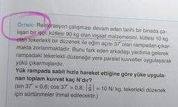 Örnek: Restorasyon çalışması devam eden tarihi bir binada ça-
lışan bir işçi; kütlesi 90 kg olan inşaat malzemesini, kütlesi 10 kg
olan tekerlekli bir düzenek ile eğim açısı 37° olan rampadan çıkar-
makta zorlanmaktadır. Bunu fark eden arkadaşı yardıma gelerek
rampadaki tekerlekli düzeneğe yere paralel kuvvetler uygulayarak
yükü çıkarmışlardır.
Yük rampada sabit hızla hareket ettiğine göre yüke uygula-
nan toplam kuvvet kaç N'dır?
(sin 37° = 0,6; cos 37° = 0,8; g = 10 N/ kg, tekerlekli düzenek
için sürtünmeler ihmal edilecektir.)