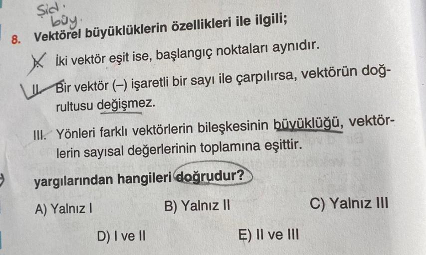 Sid.
buy.
8. Vektörel
büyüklüklerin özellikleri ile ilgili;
Xİki vektör eşit ise, başlangıç noktaları aynıdır.
Bir vektör (-) işaretli bir sayı ile çarpılırsa, vektörün doğ-
rultusu değişmez.
III. Yönleri farklı vektörlerin bileşkesinin büyüklüğü, vektör-
