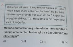 7.
(1) Geriye yalnızca birkaç fotoğraf kalmış. (II) Geç-
mişin böyle inkâr edilemez bir tarafı da bu tabii.
(III) Her şey bir anda yok olsa da bir fotoğraf sizi
alıp götürebiliyor. (IV) Hafızamızın bir boyutudur
sanki fotoğraflar.
Metinde numaralanmış cümlelerin hangisinde zıt
(karşıt) anlamı olan herhangi bir sözcüğe yer ve-
rilmemiştir?
A) I
B) II
C) III
D) IV