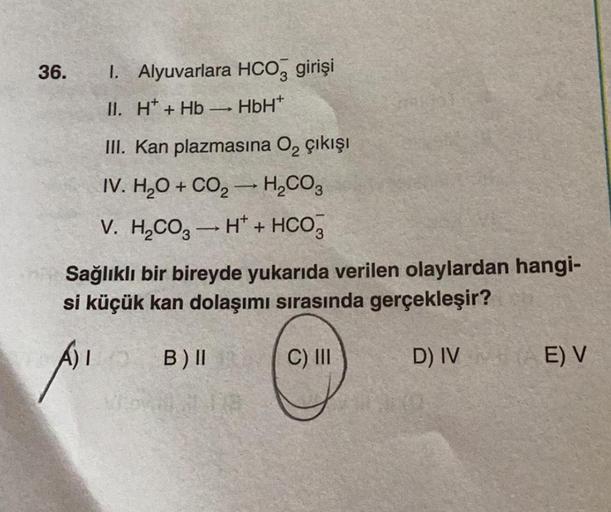 36.
I. Alyuvarlara HCO3 girişi
II. H+Hb→→ HbH*
III. Kan plazmasına O₂ çıkışı
IV. H₂O + CO₂ → H₂CO3
-
V. H₂CO3 → H + HCO3
Sağlıklı bir bireyde yukarıda verilen olaylardan hangi-
si küçük kan dolaşımı sırasında gerçekleşir?
ALO B) II
VED 18
C) III
D) IV+
E)