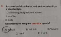 3. Aynı Sıvı içerisinde batan hacimleri aynı olan K ve
L cisimleri için,
I. sıvının uyguladığı kaldırma kuvveti,
II. Özkütle,
III. kütle
niceliklerinden hangileri kesinlikle aynıdır?
A) Yalnız I
D) I ve Il
B) Yalnız II
E) II ve III
C) Yalnız III