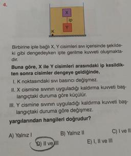 4.
K
X
ip
Birbirine iple bağlı X, Y cisimleri Sıvı içerisinde şekilde-
ki gibi dengedeyken ipte gerilme kuvveti oluşmakta-
dır.
A) Yalnız I
Y
Buna göre, X ile Y cisimleri arasındaki ip kesildik-
ten sonra cisimler dengeye geldiğinde,
I. K noktasındaki sıvı basıncı değişmez.
II. X cismine sıvının uyguladığı kaldırma kuvveti baş-
langıçtaki duruma göre küçülür.
D) II ve Ill
III. Y cismine sıvının uyguladığı kaldırma kuvveti baş-
langıçtaki duruma göre değişmez.
yargılarından hangileri doğrudur?
B) Yalnız II
C) I ve II
E) I, II ve III