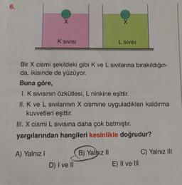 6.
X
K SIVISI
A) Yalnız I
Bir X cismi şekildeki gibi K ve L sıvılarına bırakıldığın-
da, ikisinde de yüzüyor.
X
Buna göre,
I. K Sıvısının Özkütlesi, L ninkine eşittir.
II. K ve L sıvılarının X cismine uyguladıkları kaldırma
kuvvetleri eşittir.
III. X cismi L SIVISına daha çok batmıştır.
yargılarından hangileri kesinlikle doğrudur?
D) I ve II
L SIVISI
B) Yalnız II
E) II ve III
C) Yalnız III