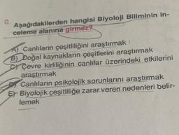 0.
Aşağıdakilerden hangisi Biyoloji Biliminin in-
celeme alanına girmez?
A) Canlıların çeşitliliğini araştırmak
B) Doğal kaynakların çeşitlerini araştırmak
Çevre kirliliğinin canlılar üzerindeki etkilerini
araştırmak
Canlıların psikolojik sorunlarını araştırmak
Er Biyolojik çeşitliliğe zarar veren nedenleri belir-
lemek
