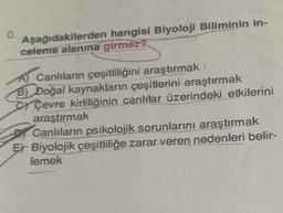 0.
Aşağıdakilerden hangisi Biyoloji Biliminin in-
celeme alanına girmez?
A) Canlıların çeşitliliğini araştırmak
B) Doğal kaynakların çeşitlerini araştırmak
Çevre kirliliğinin canlılar üzerindeki etkilerini
araştırmak
Canlıların psikolojik sorunlarını araştırmak
Er Biyolojik çeşitliliğe zarar veren nedenleri belir-
lemek