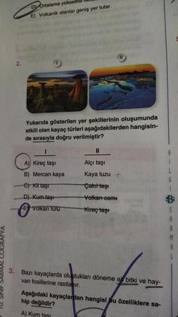 D Ortalama yükseltisl
E) Volkanik alanlar geniş yer tutar.
Yukarıda gösterilen yer şekillerinin oluşumunda
etkili olan kayaç türleri aşağıdakilerden hangisin-
de sırasıyla doğru verilmiştir?
A) Kireç taşı
B) Mercan kaya
e) Kit taşı
D) Kum taşı
E Volkan tufu
11
Alçı taşı
Kaya tuzu +
Çakıl taşı
Volkan cami
Kireç taşt
3. Bazı kayaçlarda oluştukları döneme air bitki ve hay-
van fosillerine rastlanır.
Aşağıdaki kayaçlardan hangisi bu özelliklere sa-
hip değildir?
A) Kum tasi