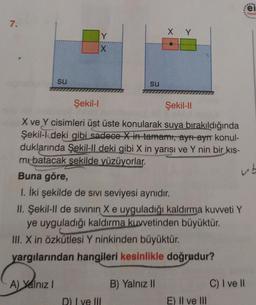 7.
su
Y
A) Yalnız I
su
Şekil-I
Şekil-II
X ve Y cisimleri üst üste konularak suya bırakıldığında
Şekil-l deki gibi sadece X in tamamı, ayrı ayrı konul-
duklarında Şekil-Il deki gibi X in yarısı ve Y nin bir kıs-
mi batacak şekilde yüzüyorlar.
ub
Buna göre,
1. İki şekilde de sivi seviyesi aynıdır.
XY
II. Şekil-II de sıvının X e uyguladığı kaldırma kuvveti Y
ye uyguladığı kaldırma kuvvetinden büyüktür.
III. X in Özkütlesi Y ninkinden büyüktür.
yargılarından hangileri kesinlikle doğrudur?
D) I ve III
B) Yalnız II
E) II ve III
ei
Yayın
C) I ve II