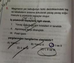 5. Magmanın yer kabuğunun farklı derinliklerindeki taş
ve tabakaların arasına sokularak yavaş yavaş soğu-
masıyla iç püskürük, kayaçlar oluşur.
derinlik
İç püskürük kayaçlarla ilgili olarak,
1. Yavaş soğuduğu için kristalleri iri tanelidir.
II. Aşınmaya karşı dirençlidir.
III. Fosil içerir.
yargılarından hangilerine ulaşılabilir?
A) Yalnız I
B) Yalniz II
Xeyre
D) Il ve Il
I ve II
E) I, II ve TH