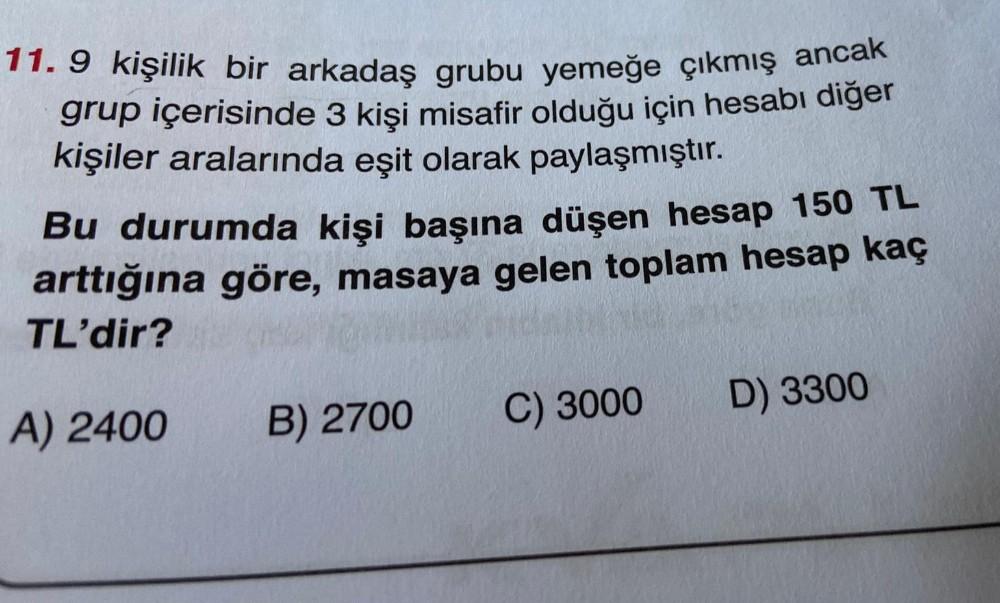 11.9 kişilik bir arkadaş grubu yemeğe çıkmış ancak
grup içerisinde 3 kişi misafir olduğu için hesabı diğer
kişiler aralarında eşit olarak paylaşmıştır.
Bu durumda kişi başına düşen hesap 150 TL
arttığına göre, masaya gelen toplam hesap kaç
TL'dir?
A) 2400
