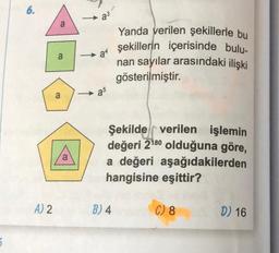 6.
A) 2
a
a
a
a
a³
→→a4
as
Yanda verilen şekillerle bu
şekillerin içerisinde bulu-
nan sayılar arasındaki ilişki
gösterilmiştir.
Şekilde verilen işlemin
değeri 2¹80 olduğuna göre,
a değeri aşağıdakilerden
hangisine eşittir?
B) 4
C) 8
D) 16